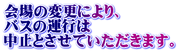 会場の変更により、 バスの運行は 中止とさせていただきます。
